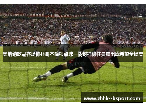 奥纳纳欧冠客场神扑哥本哈根点球一战封神稳住曼联出线希望全场震