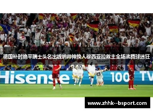 德国补时绝平瑞士头名出线纳帅神换人穆西亚拉救主全场沸腾球迷狂